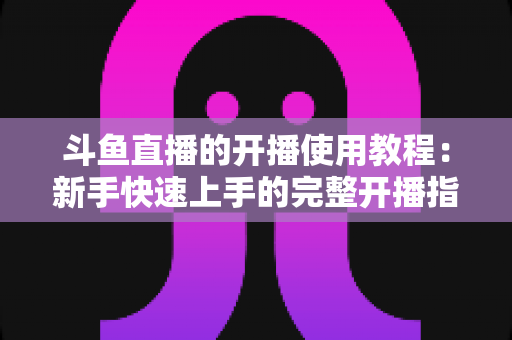 斗鱼直播的开播使用教程：新手快速上手的完整开播指南