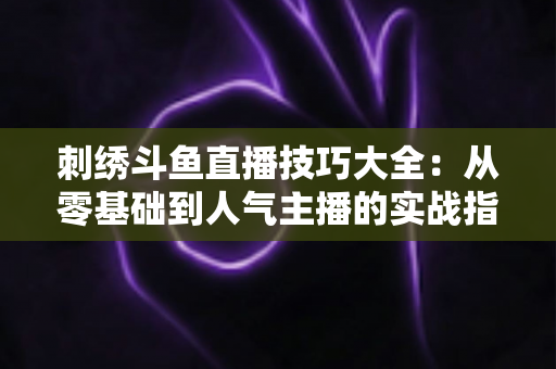 刺绣斗鱼直播技巧大全：从零基础到人气主播的实战指南