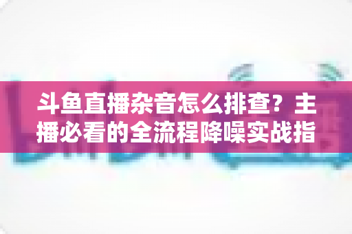 斗鱼直播杂音怎么排查?主播必看的全流程降噪实战指南 斗鱼直播杂音怎么排查?主播必看的全流程降噪实战指南