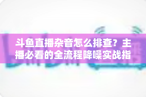 斗鱼直播杂音怎么排查?主播必看的全流程降噪实战指南 斗鱼直播杂音怎么排查?主播必看的全流程降噪实战指南