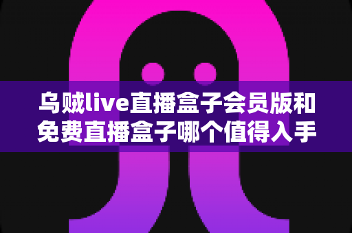 乌贼live直播盒子会员版和免费直播盒子哪个值得入手?深度对比与实用选购指南 乌贼live直播盒子会员版和免费直播盒子哪个值得入手?深度对比与实用选购指南
