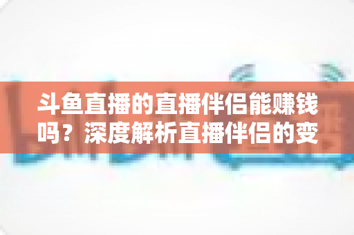 斗鱼直播的直播伴侣能赚钱吗？深度解析直播伴侣的变现真相与主播赚钱全攻略