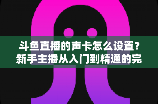 斗鱼直播的声卡怎么设置?新手主播从入门到精通的完整调试指南 斗鱼直播的声卡怎么设置?新手主播从入门到精通的完整调试指南