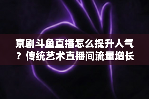 京剧斗鱼直播怎么提升人气？传统艺术直播间流量增长全攻略