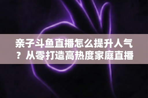 亲子斗鱼直播怎么提升人气?从零打造高热度家庭直播间的实战指南 亲子斗鱼直播怎么提升人气?从零打造高热度家庭直播间的实战指南