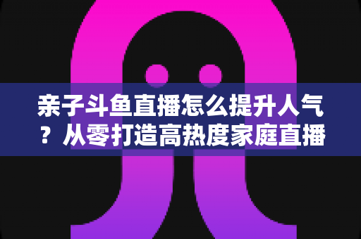 亲子斗鱼直播怎么提升人气?从零打造高热度家庭直播间的实战指南 亲子斗鱼直播怎么提升人气?从零打造高热度家庭直播间的实战指南