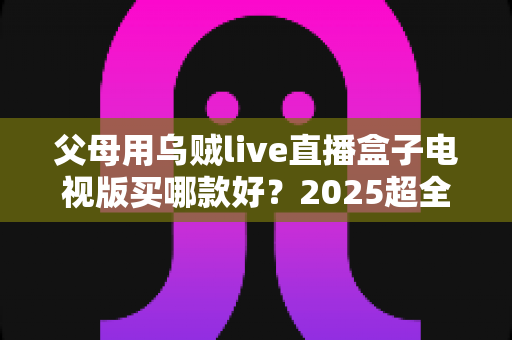 父母用乌贼live直播盒子电视版买哪款好？2025超全选购攻略与避坑指南
