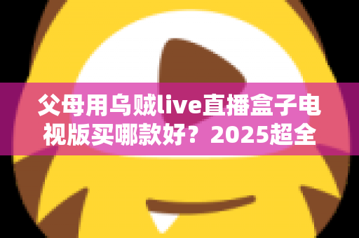 父母用乌贼live直播盒子电视版买哪款好？2025超全选购攻略与避坑指南