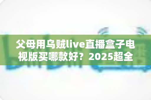 父母用乌贼live直播盒子电视版买哪款好？2025超全选购攻略与避坑指南