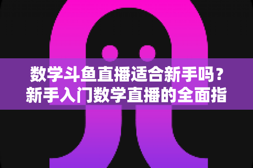 数学斗鱼直播适合新手吗?新手入门数学直播的全面指南与深度解析 数学斗鱼直播适合新手吗?新手入门数学直播的全面指南与深度解析