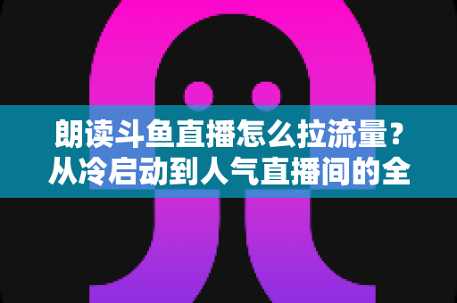 朗读斗鱼直播怎么拉流量?从冷启动到人气直播间的全流程引流实战指南 朗读斗鱼直播怎么拉流量?从冷启动到人气直播间的全流程引流实战指南