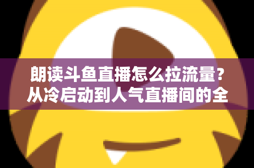 朗读斗鱼直播怎么拉流量？从冷启动到人气直播间的全流程引流实战指南