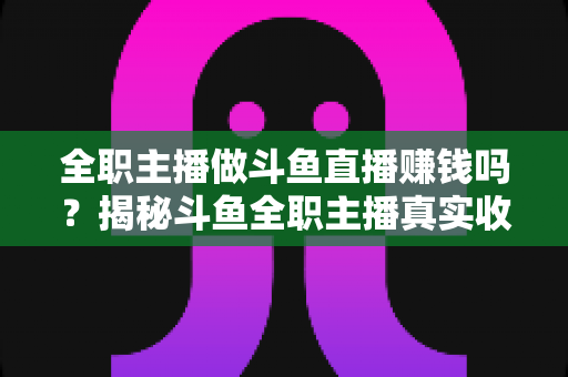 全职主播做斗鱼直播赚钱吗?揭秘斗鱼全职主播真实收入、赚钱途径与入行生存指南 全职主播做斗鱼直播赚钱吗?揭秘斗鱼全职主播真实收入、赚钱途径与入行生存指南