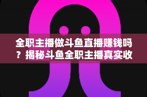 全职主播做斗鱼直播赚钱吗？揭秘斗鱼全职主播真实收入、赚钱途径与入行生存指南