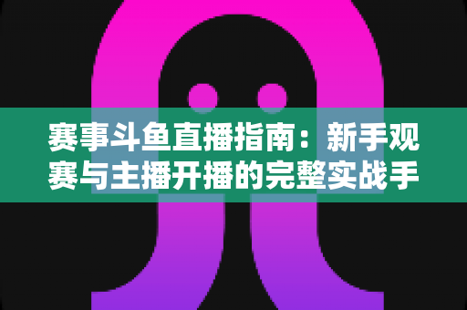 赛事斗鱼直播指南:新手观赛与主播开播的完整实战手册 赛事斗鱼直播指南:新手观赛与主播开播的完整实战手册