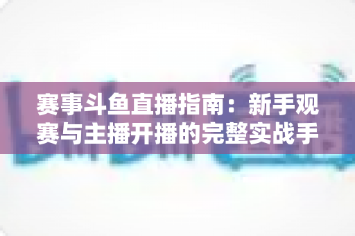赛事斗鱼直播指南:新手观赛与主播开播的完整实战手册 赛事斗鱼直播指南:新手观赛与主播开播的完整实战手册