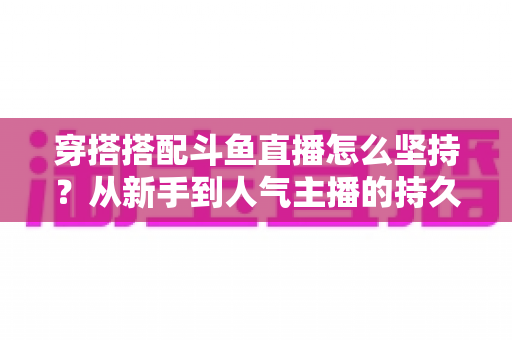 穿搭搭配斗鱼直播怎么坚持?从新手到人气主播的持久运营实战指南 穿搭搭配斗鱼直播怎么坚持?从新手到人气主播的持久运营实战指南