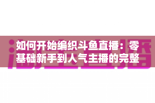 如何开始编织斗鱼直播：零基础新手到人气主播的完整实战指南