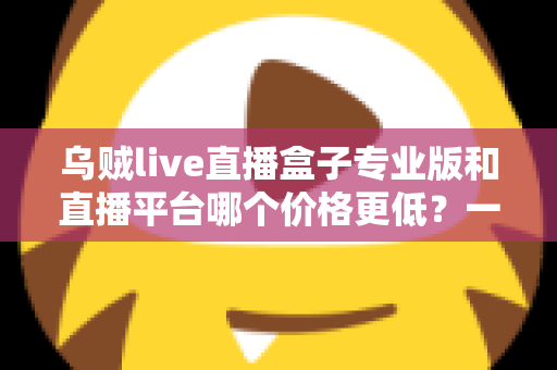乌贼live直播盒子专业版和直播平台哪个价格更低?一文读懂两者成本差异与选购攻略 乌贼live直播盒子专业版和直播平台哪个价格更低?一文读懂两者成本差异与选购攻略