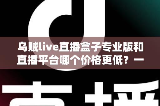 乌贼live直播盒子专业版和直播平台哪个价格更低？一文读懂两者成本差异与选购攻略