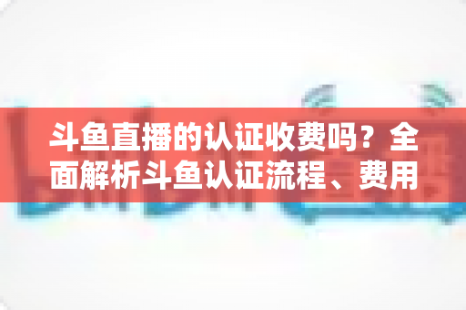 斗鱼直播的认证收费吗?全面解析斗鱼认证流程、费用明细与避坑指南 斗鱼直播的认证收费吗?全面解析斗鱼认证流程、费用明细与避坑指南
