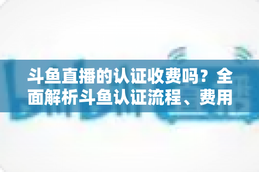 斗鱼直播的认证收费吗?全面解析斗鱼认证流程、费用明细与避坑指南 斗鱼直播的认证收费吗?全面解析斗鱼认证流程、费用明细与避坑指南