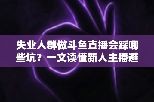 失业人群做斗鱼直播会踩哪些坑？一文读懂新人主播避坑指南与转型新出路
