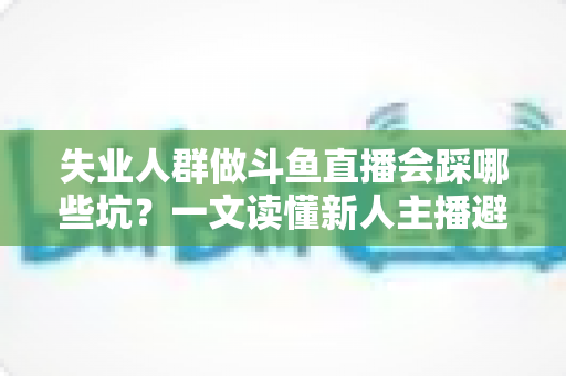失业人群做斗鱼直播会踩哪些坑？一文读懂新人主播避坑指南与转型新出路