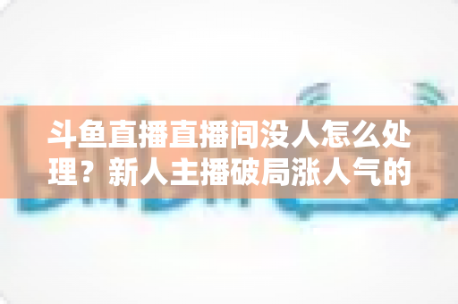 斗鱼直播直播间没人怎么处理?新人主播破局涨人气的实用指南 斗鱼直播直播间没人怎么处理?新人主播破局涨人气的实用指南