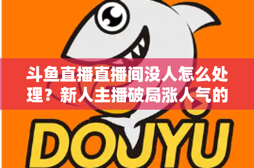 斗鱼直播直播间没人怎么处理?新人主播破局涨人气的实用指南 斗鱼直播直播间没人怎么处理?新人主播破局涨人气的实用指南