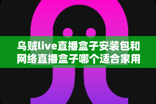 乌贼live直播盒子安装包和网络直播盒子哪个适合家用?一文读懂家用观影设备最佳选择 乌贼live直播盒子安装包和网络直播盒子哪个适合家用?一文读懂家用观影设备最佳选择