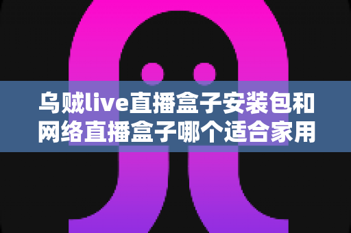 乌贼live直播盒子安装包和网络直播盒子哪个适合家用？一文读懂家用观影设备最佳选择