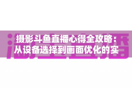 摄影斗鱼直播心得全攻略:从设备选择到画面优化的实战经验分享 摄影斗鱼直播心得全攻略:从设备选择到画面优化的实战经验分享