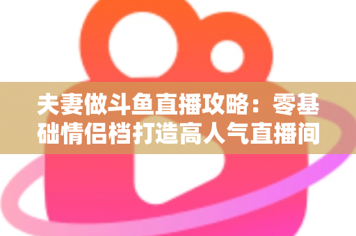 夫妻做斗鱼直播攻略：零基础情侣档打造高人气直播间的完整实战指南