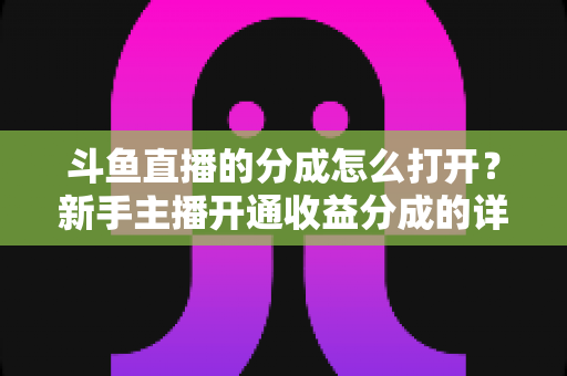 斗鱼直播的分成怎么打开?新手主播开通收益分成的详细步骤与技巧全解析 斗鱼直播的分成怎么打开?新手主播开通收益分成的详细步骤与技巧全解析