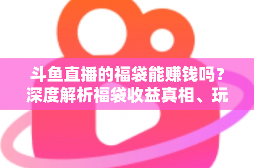 斗鱼直播的福袋能赚钱吗?深度解析福袋收益真相、玩法机制与实用避坑指南 斗鱼直播的福袋能赚钱吗?深度解析福袋收益真相、玩法机制与实用避坑指南