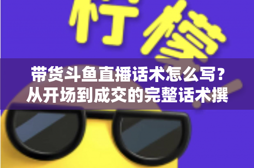 带货斗鱼直播话术怎么写?从开场到成交的完整话术撰写指南 带货斗鱼直播话术怎么写?从开场到成交的完整话术撰写指南