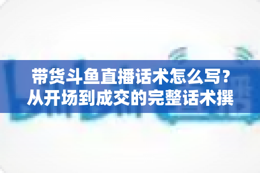 带货斗鱼直播话术怎么写？从开场到成交的完整话术撰写指南