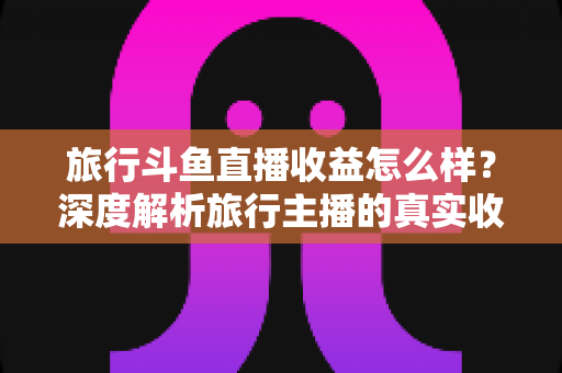 旅行斗鱼直播收益怎么样?深度解析旅行主播的真实收入与变现之道 旅行斗鱼直播收益怎么样?深度解析旅行主播的真实收入与变现之道