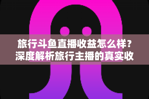 旅行斗鱼直播收益怎么样?深度解析旅行主播的真实收入与变现之道 旅行斗鱼直播收益怎么样?深度解析旅行主播的真实收入与变现之道