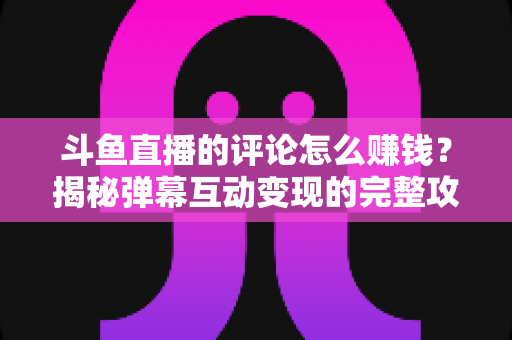 斗鱼直播的评论怎么赚钱？揭秘弹幕互动变现的完整攻略与避坑指南