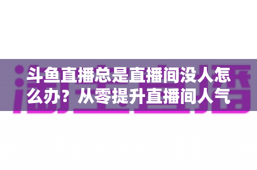 斗鱼直播总是直播间没人怎么办?从零提升直播间人气的完整实战指南 斗鱼直播总是直播间没人怎么办?从零提升直播间人气的完整实战指南