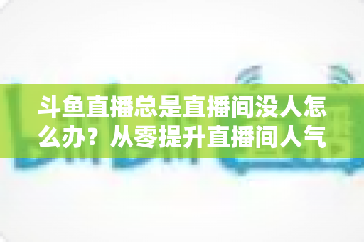 斗鱼直播总是直播间没人怎么办?从零提升直播间人气的完整实战指南 斗鱼直播总是直播间没人怎么办?从零提升直播间人气的完整实战指南