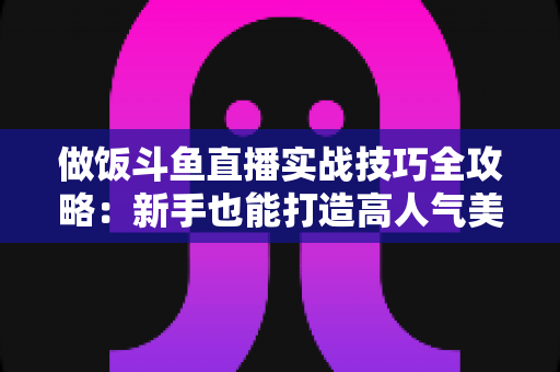 做饭斗鱼直播实战技巧全攻略:新手也能打造高人气美食直播间 做饭斗鱼直播实战技巧全攻略:新手也能打造高人气美食直播间
