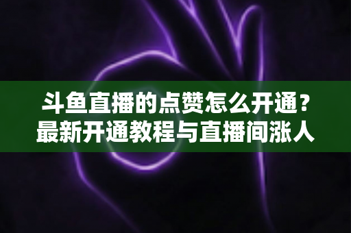 斗鱼直播的点赞怎么开通?最新开通教程与直播间涨人气实用指南 斗鱼直播的点赞怎么开通?最新开通教程与直播间涨人气实用指南