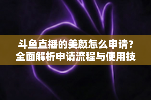 斗鱼直播的美颜怎么申请?全面解析申请流程与使用技巧 斗鱼直播的美颜怎么申请?全面解析申请流程与使用技巧