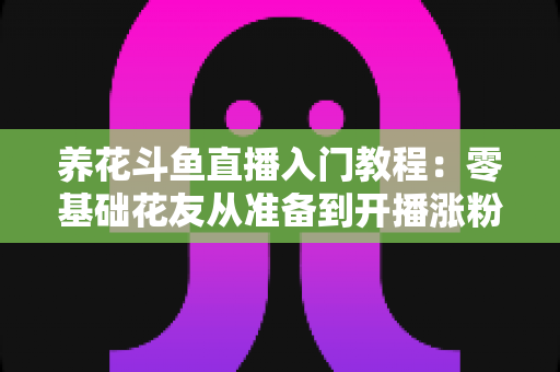养花斗鱼直播入门教程:零基础花友从准备到开播涨粉的完整实战指南 养花斗鱼直播入门教程:零基础花友从准备到开播涨粉的完整实战指南