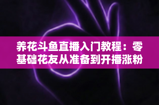 养花斗鱼直播入门教程：零基础花友从准备到开播涨粉的完整实战指南