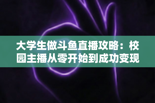 大学生做斗鱼直播攻略：校园主播从零开始到成功变现的完整实战指南