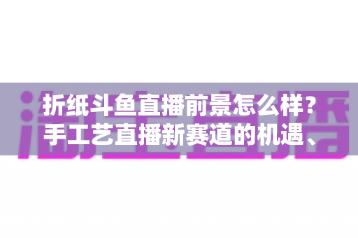 折纸斗鱼直播前景怎么样?手工艺直播新赛道的机遇、挑战与变现前景全解析 折纸斗鱼直播前景怎么样?手工艺直播新赛道的机遇、挑战与变现前景全解析